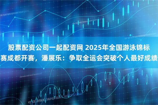 股票配资公司一起配资网 2025年全国游泳锦标赛成都开赛，潘展乐：争取全运会突破个人最好成绩