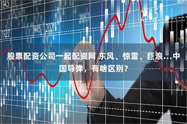 股票配资公司一起配资网 东风、惊雷、巨浪…中国导弹，有啥区别？