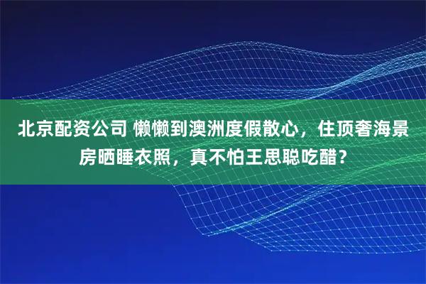 北京配资公司 懒懒到澳洲度假散心，住顶奢海景房晒睡衣照，真不怕王思聪吃醋？