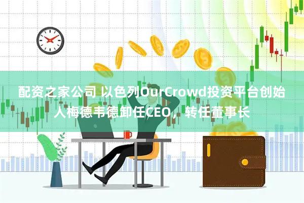 配资之家公司 以色列OurCrowd投资平台创始人梅德韦德卸任CEO，转任董事长