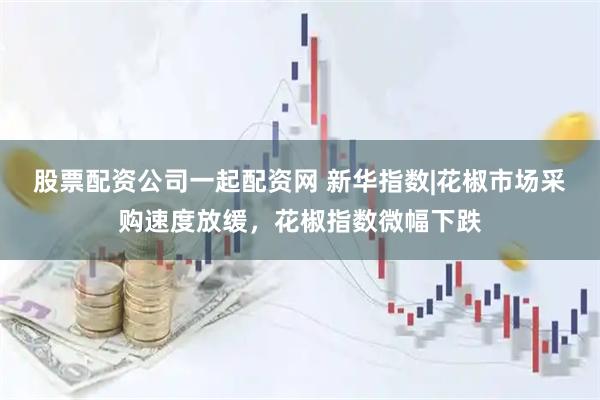 股票配资公司一起配资网 新华指数|花椒市场采购速度放缓，花椒指数微幅下跌