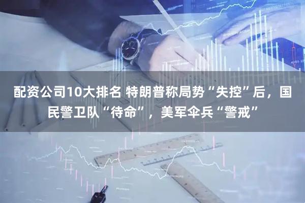 配资公司10大排名 特朗普称局势“失控”后，国民警卫队“待命”，美军伞兵“警戒”