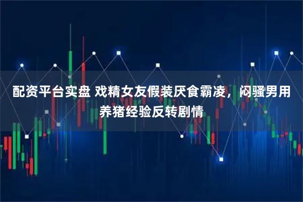 配资平台实盘 戏精女友假装厌食霸凌，闷骚男用养猪经验反转剧情