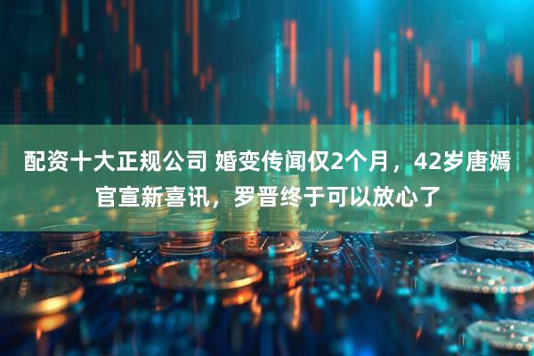 配资十大正规公司 婚变传闻仅2个月，42岁唐嫣官宣新喜讯，罗晋终于可以放心了