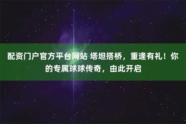 配资门户官方平台网站 塔坦搭桥，重逢有礼！你的专属球球传奇，由此开启