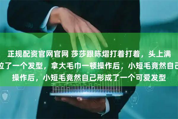 正规配资官网官网 莎莎跟陈熠打着打着，头上满是汗水现场用毛巾呼拉了一个发型，拿大毛巾一顿操作后，小短毛竟然自己形成了一个可爱发型