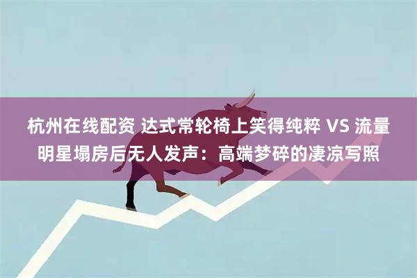 杭州在线配资 达式常轮椅上笑得纯粹 VS 流量明星塌房后无人发声：高端梦碎的凄凉写照