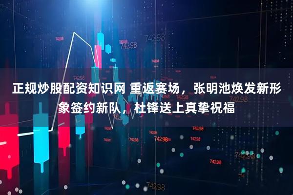 正规炒股配资知识网 重返赛场，张明池焕发新形象签约新队，杜锋送上真挚祝福