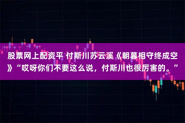 股票网上配资平 付斯川苏云溪《朝暮相守终成空》“哎呀你们不要这么说，付斯川也很厉害的。”