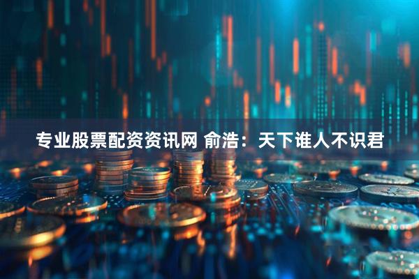 专业股票配资资讯网 俞浩：天下谁人不识君