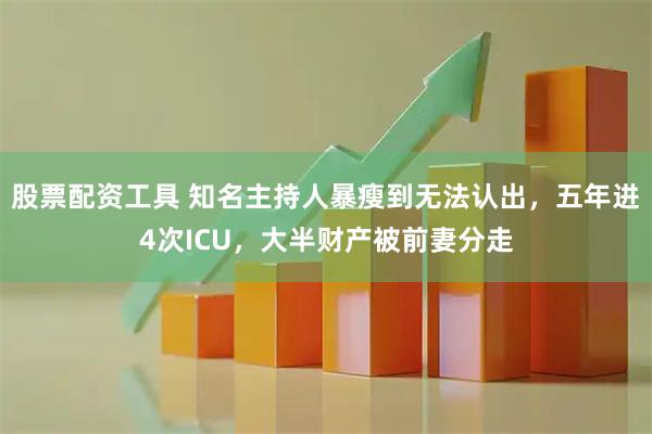 股票配资工具 知名主持人暴瘦到无法认出，五年进4次ICU，大半财产被前妻分走