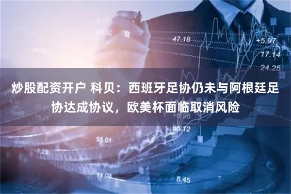 炒股配资开户 科贝：西班牙足协仍未与阿根廷足协达成协议，欧美杯面临取消风险